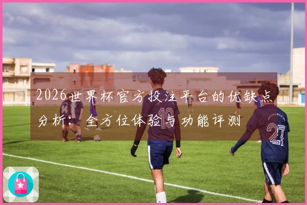 2026世界杯官方投注平台的优缺点分析：全方位体验与功能评测